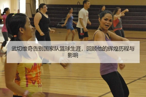 武切维奇告别国家队篮球生涯，回顾他的辉煌历程与影响